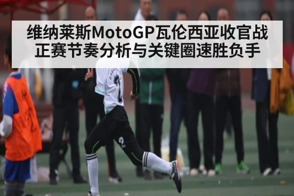 维纳莱斯MotoGP瓦伦西亚收官战正赛节奏分析与关键圈速胜负手