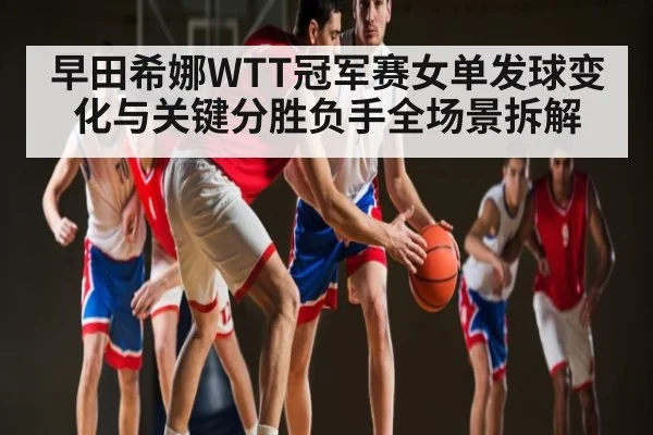 早田希娜WTT冠军赛女单发球变化与关键分胜负手全场景拆解